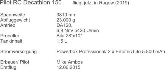 Spannweite 			3810 mm Abfluggewicht			23.000 g  Antrieb 				DA120,  6,8 Nm/ 5420 U/min Propeller				Bila 28x10  Tankinhalt				1,5 L   Stromversorgung 		Powerbox Professional/ 2 x Emotec LiIo 5.800 mAh  Erbauer/ Pilot 			Mike Ambos Erstflug 				12.06.2015 Pilot RC Decathlon 150 ,      fliegt jetzt in Ragow (2019)