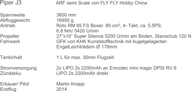 Spannweite 			3600 mm Abfluggewicht			16950 g  Antrieb 				Roto RM 85 FS Boxer. 85 cm, 4- Takt, ca. 5,5PS,  6,8 Nm/ 5420 U/min Propeller				27x10 Super Silence 5200 U/min am Boden, Stanschub 120 N Fahrwerk 				GFK von KHK Kunststofftechnik mit kugelgelagerten EngelLeichtrdern  178mm  Tankinhalt				1 L fr max. 30min Flugzeit  Stromversorgung 		2x LIPO 2s 2200mAh an Emcotec mini magic DPSI RV 6 Zndakku				LIPO 2s 2200mAh direkt  Erbauer/ Pilot 			Martin Knapp Erstflug 				2014 Piper J3          		ARF semi Scale von FLY FLY Hobby China