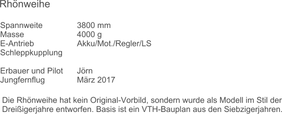 Die Rhnweihe hat kein Original-Vorbild, sondern wurde als Modell im Stil der Dreiigerjahre entworfen. Basis ist ein VTH-Bauplan aus den Siebzigerjahren. Spannweite		3800 mm	 Masse			4000 g	 E-Antrieb			Akku/Mot./Regler/LS	 Schleppkupplung		 		 Erbauer und Pilot	Jrn	 Jungfernflug		Mrz 2017	 Rhnweihe