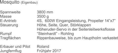 Spannweite		3800 mm	 Masse			3500 g  E-Antrieb			4S,  600W Eingangsleistung, Propeller 14x7 Steuerung			Hhe, Seite, Quer, Strklappen Hheruder-Servo in der Seitenleitwerksflosse Rumpf 			Steinhardt - Rohling Tragflchen		Rippenbauweise, bis zum Hauptholm verkastet 		 Erbauer und Pilot	Roland Jungfernflug		Frhjahr 2017	 Mosquito (Eigenbau)