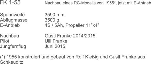 Spannweite		3590 mm	 Abflugmasse		3500 g  E-Antrieb			4S / 5Ah, Propeller 11x4 		 Nachbau			Gustl Franke 2014/2015  Pilot				Ulli Franke Jungfernflug		Juni 2015  (*) 1955 konstruiert und gebaut von Rolf Kieig und Gustl Franke aus Schkeuditz  FK 1-55               Nachbau eines RC-Modells von 1955*, jetzt mit E-Antrieb